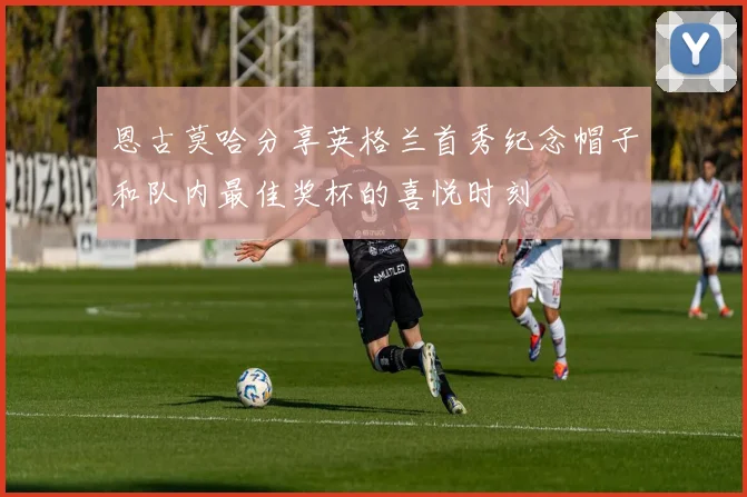 恩古莫哈分享英格兰首秀纪念帽子和队内最佳奖杯的喜悦时刻