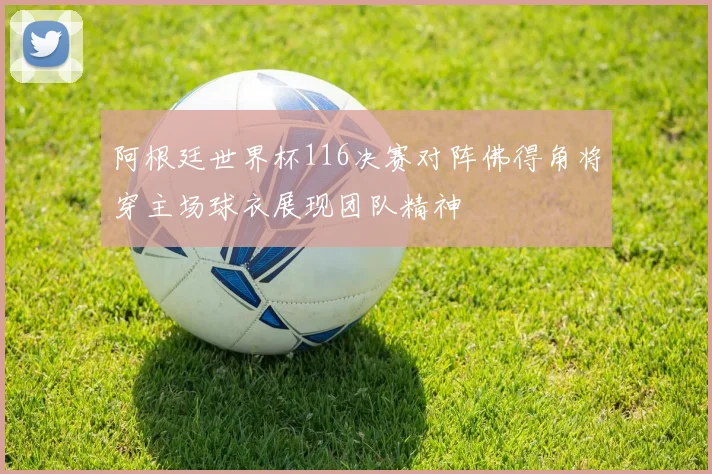 阿根廷世界杯116决赛对阵佛得角将穿主场球衣展现团队精神