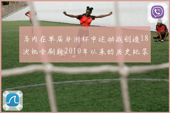 马内在单届非洲杯中运动战创造18次机会刷新2010年以来的历史纪录