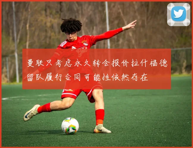 曼联只考虑永久转会报价拉什福德留队履行合同可能性依然存在