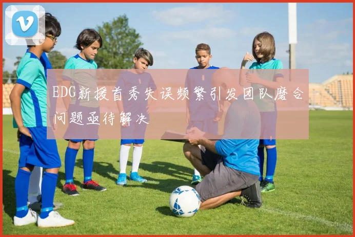EDG新援首秀失误频繁引发团队磨合问题亟待解决