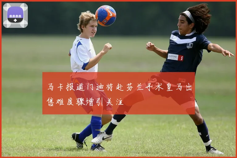 马卡报道门迪将赴芬兰手术皇马出售难度骤增引关注