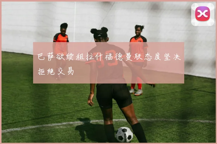 巴萨欲续租拉什福德曼联态度坚决拒绝交易