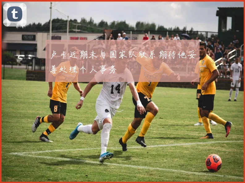 卢卡近期未与国家队联系期待他妥善处理个人事务