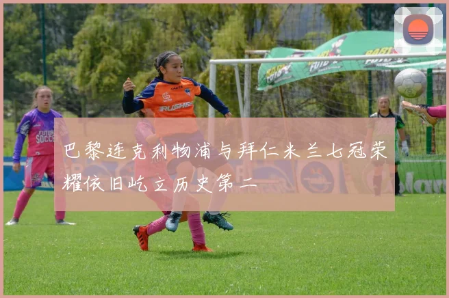 巴黎连克利物浦与拜仁米兰七冠荣耀依旧屹立历史第二