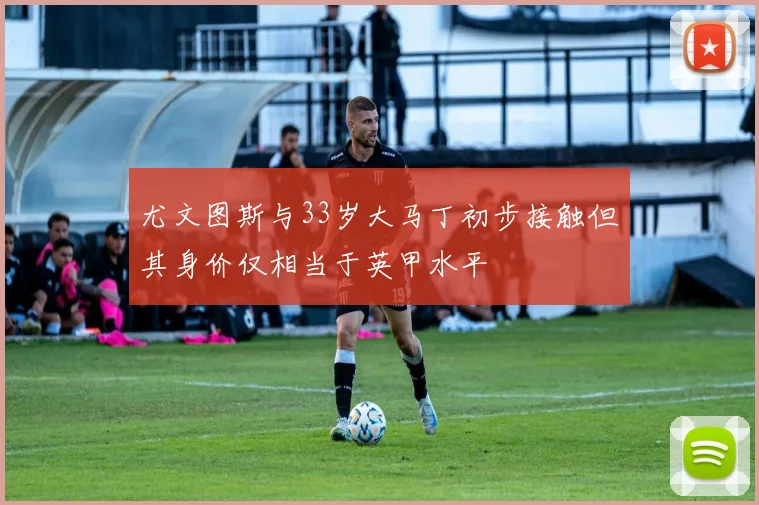 尤文图斯与33岁大马丁初步接触但其身价仅相当于英甲水平