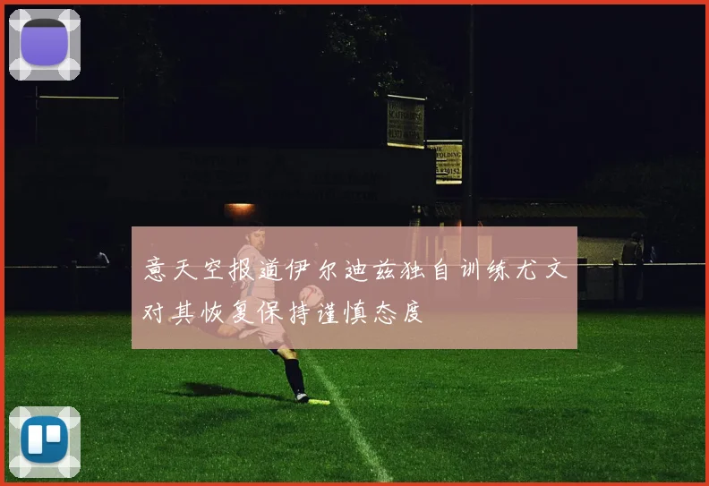 意天空报道伊尔迪兹独自训练尤文对其恢复保持谨慎态度