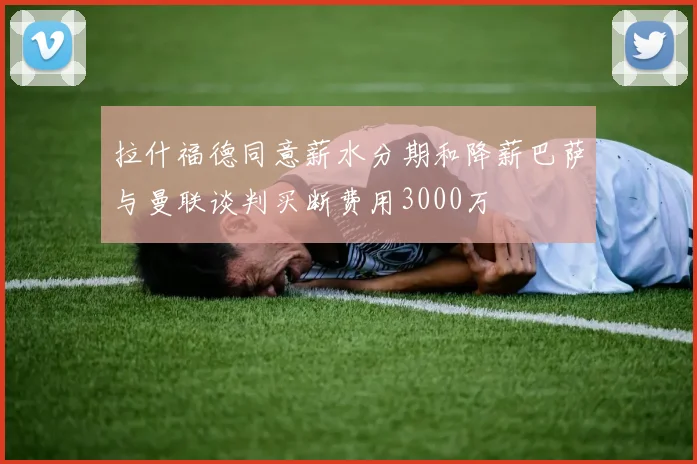 拉什福德同意薪水分期和降薪巴萨与曼联谈判买断费用3000万