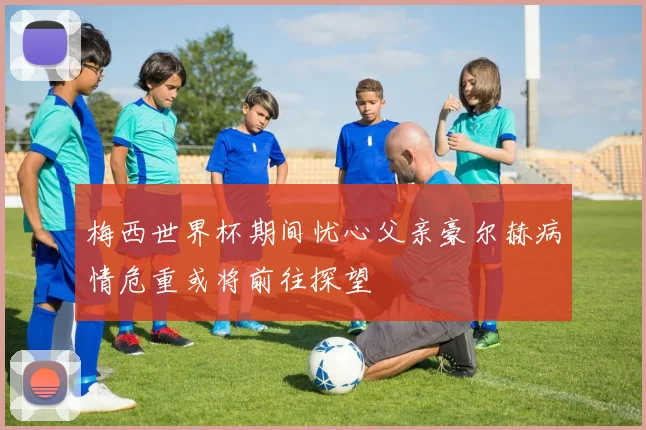 梅西世界杯期间忧心父亲豪尔赫病情危重或将前往探望