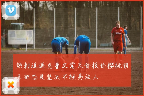 热刺追逐克鲁皮需天价报价樱桃俱乐部态度坚决不轻易放人
