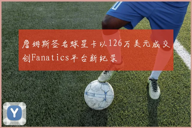詹姆斯签名球星卡以126万美元成交创Fanatics平台新纪录