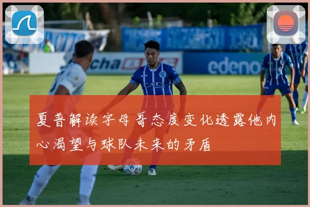 夏普解读字母哥态度变化透露他内心渴望与球队未来的矛盾