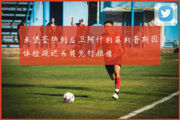 米堡签热刺后卫阿什利菲利普斯因体检延迟或将先行租借