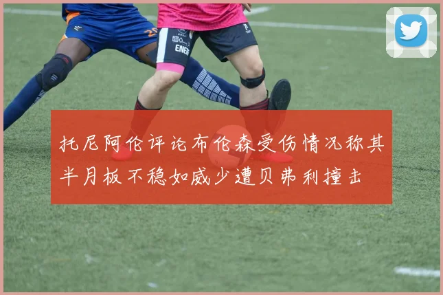 托尼阿伦评论布伦森受伤情况称其半月板不稳如威少遭贝弗利撞击