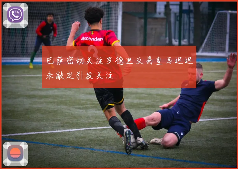 巴萨密切关注罗德里交易皇马迟迟未敲定引发关注