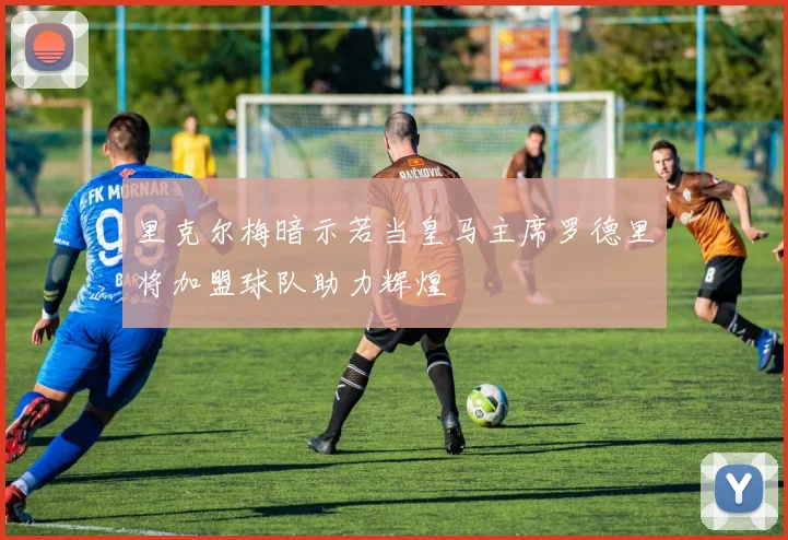 里克尔梅暗示若当皇马主席罗德里将加盟球队助力辉煌