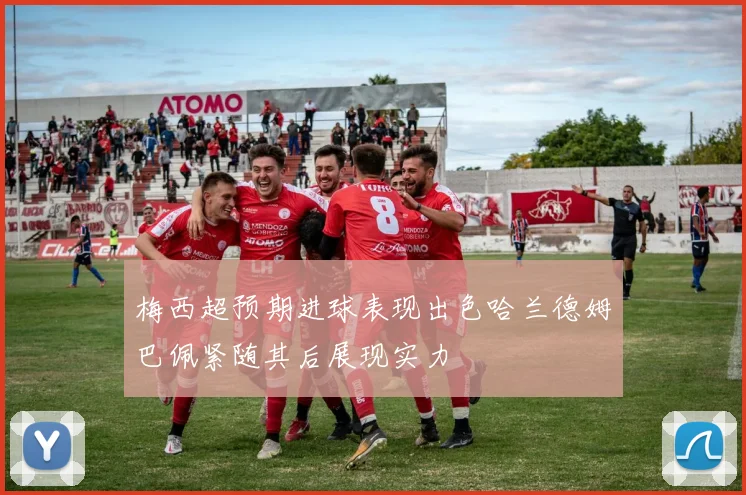 梅西超预期进球表现出色哈兰德姆巴佩紧随其后展现实力