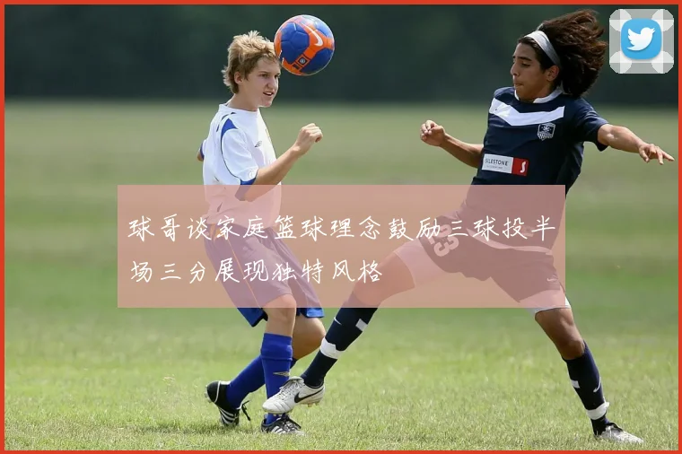 球哥谈家庭篮球理念鼓励三球投半场三分展现独特风格