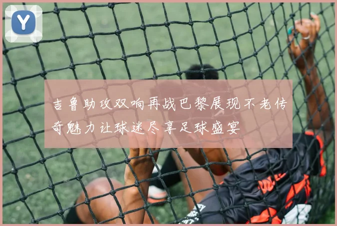 吉鲁助攻双响再战巴黎展现不老传奇魅力让球迷尽享足球盛宴