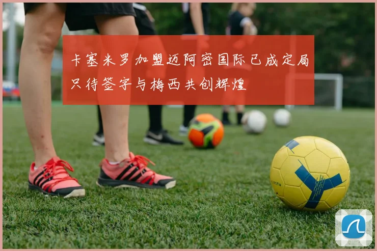 卡塞米罗加盟迈阿密国际已成定局只待签字与梅西共创辉煌