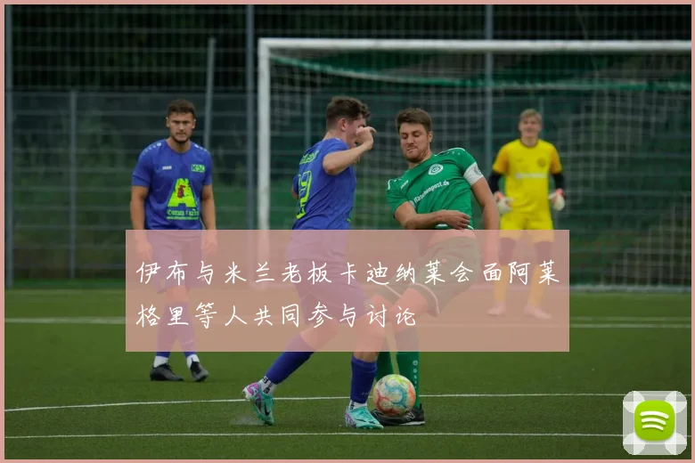 伊布与米兰老板卡迪纳莱会面阿莱格里等人共同参与讨论