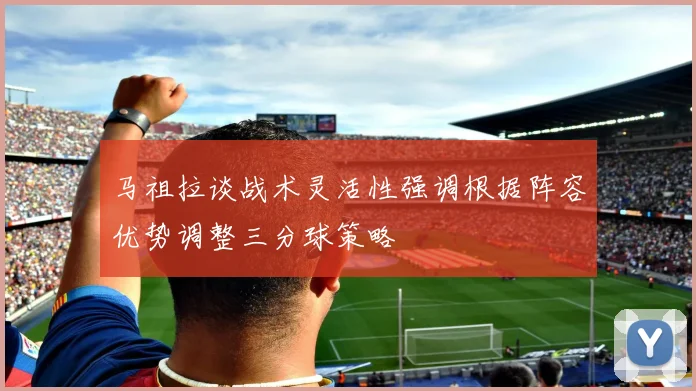 马祖拉谈战术灵活性强调根据阵容优势调整三分球策略