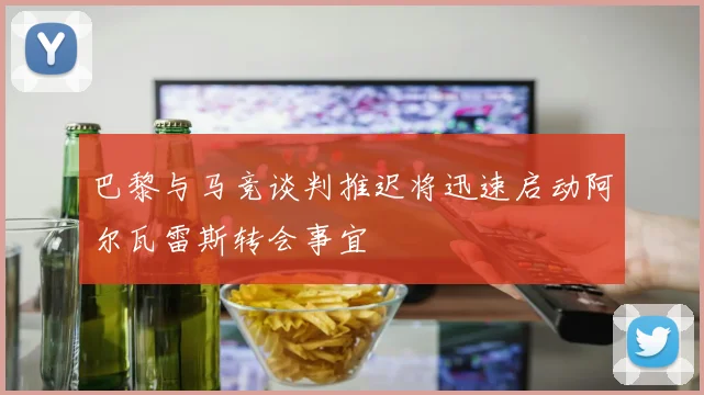 巴黎与马竞谈判推迟将迅速启动阿尔瓦雷斯转会事宜