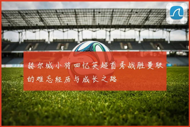 赫尔城小将回忆英超首秀战胜曼联的难忘经历与成长之路