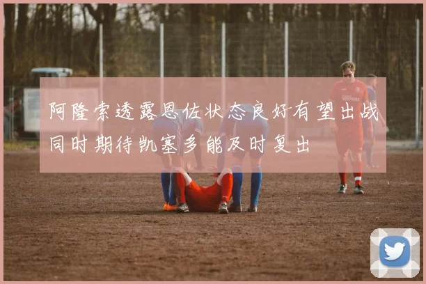 阿隆索透露恩佐状态良好有望出战同时期待凯塞多能及时复出