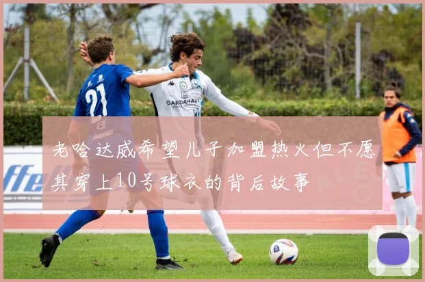 老哈达威希望儿子加盟热火但不愿其穿上10号球衣的背后故事